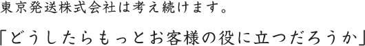 東京発送株式会社は考え続けます。「どうしたらもっとお客様の役に立つだろうか」