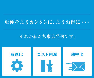 郵便をよりカンタンに、よりお得に・・・それが私たち東京発送です。「最適化」「コスト削減」「効率化」